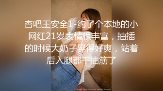 杏吧王安全1-约了个本地的小网红21岁表情很丰富，抽插的时候大奶子晃得好爽，站着后入腿都干抽筋了