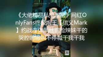 《大佬精品私拍泄密》网红OnlyFans终极炮王【信义Mark】约战连体黑丝露脸辣妹干的哭腔嗷嗷叫不停喊干我干我