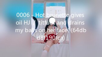 0006 - Hot brunette gives oil HJ ／ titfuck and drains my balls on her face! (64dbd8f190fca)